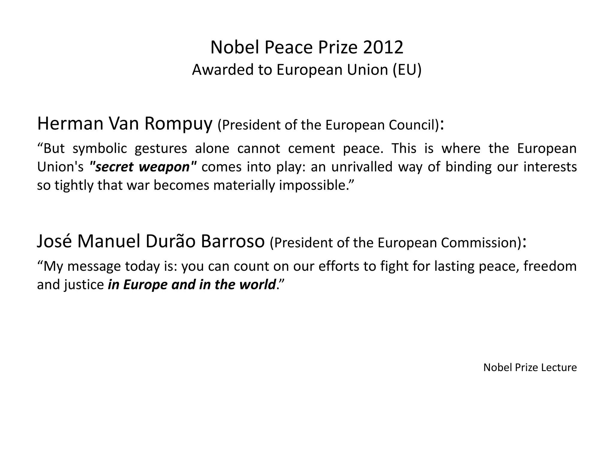 Nobel Peace Prize 2012
Awarded to European Union (EU)
Herman Van Rompuy (President of the European Council):
“But symbolic gestures alone cannot cement peace. This is where the European
Union's "secret weapon" comes into play: an unrivalled way of binding our interests
so tightly that war becomes materially impossible.”
José Manuel Durão Barroso (President of the European Commission):
“My message today is: you can count on our efforts to fight for lasting peace, freedom
and justice in Europe and in the world.”
Nobel Prize Lecture
 