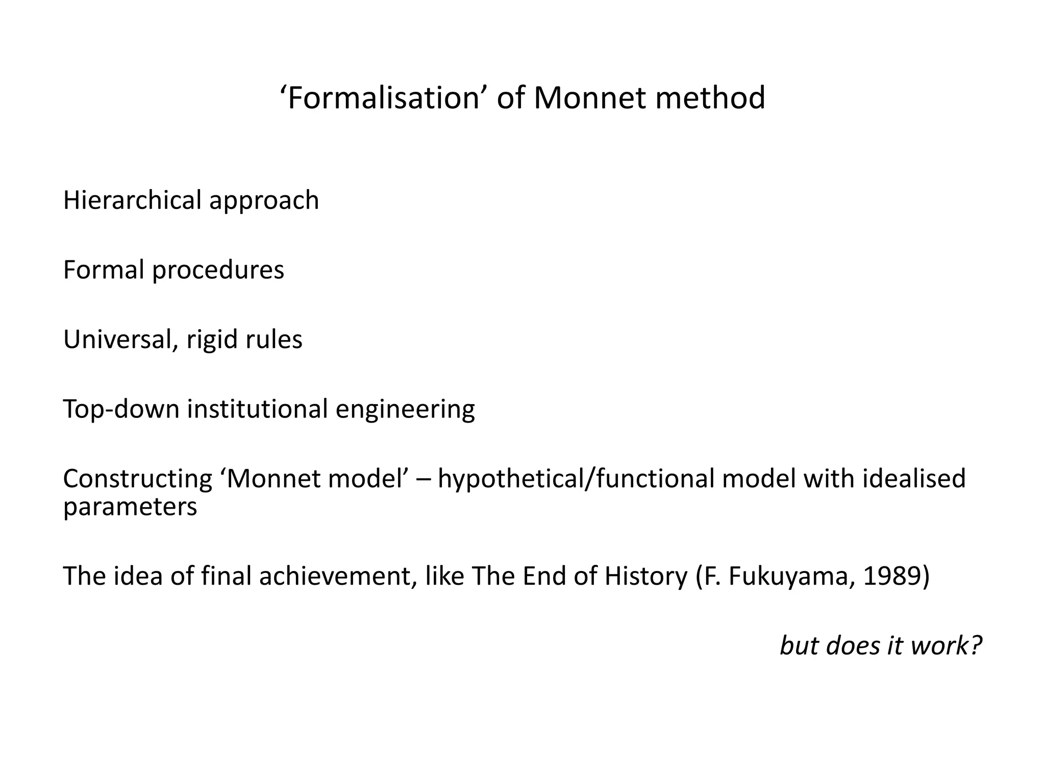 ‘Formalisation’ of Monnet method
Hierarchical approach
Formal procedures
Universal, rigid rules
Top-down institutional engineering
Constructing ‘Monnet model’ – hypothetical/functional model with idealised
parameters
The idea of final achievement, like The End of History (F. Fukuyama, 1989)
but does it work?
 
