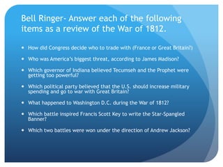 Bell Ringer- Answer each of the following
items as a review of the War of 1812.
 How did Congress decide who to trade with (France or Great Britain?)
 Who was America’s biggest threat, according to James Madison?
 Which governor of Indiana believed Tecumseh and the Prophet were
getting too powerful?
 Which political party believed that the U.S. should increase military
spending and go to war with Great Britain?
 What happened to Washington D.C. during the War of 1812?
 Which battle inspired Francis Scott Key to write the Star-Spangled
Banner?
 Which two battles were won under the direction of Andrew Jackson?
 