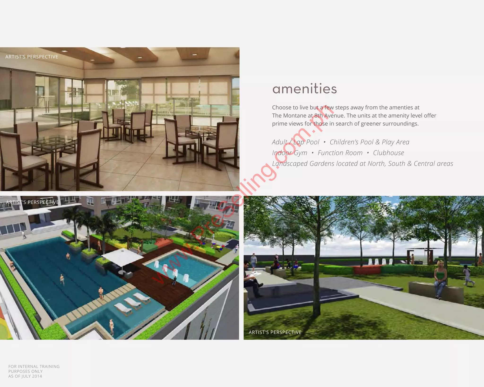 FOR INTERNAL TRAINING
PURPOSES ONLY
AS OF JULY 2014
amenities
Choose to live but a few steps away from the amenties at
The Montane at 8th Avenue. The units at the amenity level offer
prime views for those in search of greener surroundings.
Adult / Lap Pool • Children’s Pool & Play Area
Indoor Gym • Function Room • Clubhouse
Landscaped Gardens located at North, South & Central areas
ARTIST’S PERSPECTIVE
ARTIST’S PERSPECTIVE
ARTIST’S PERSPECTIVE
w
w
w
.PreSelling.com
.ph
 