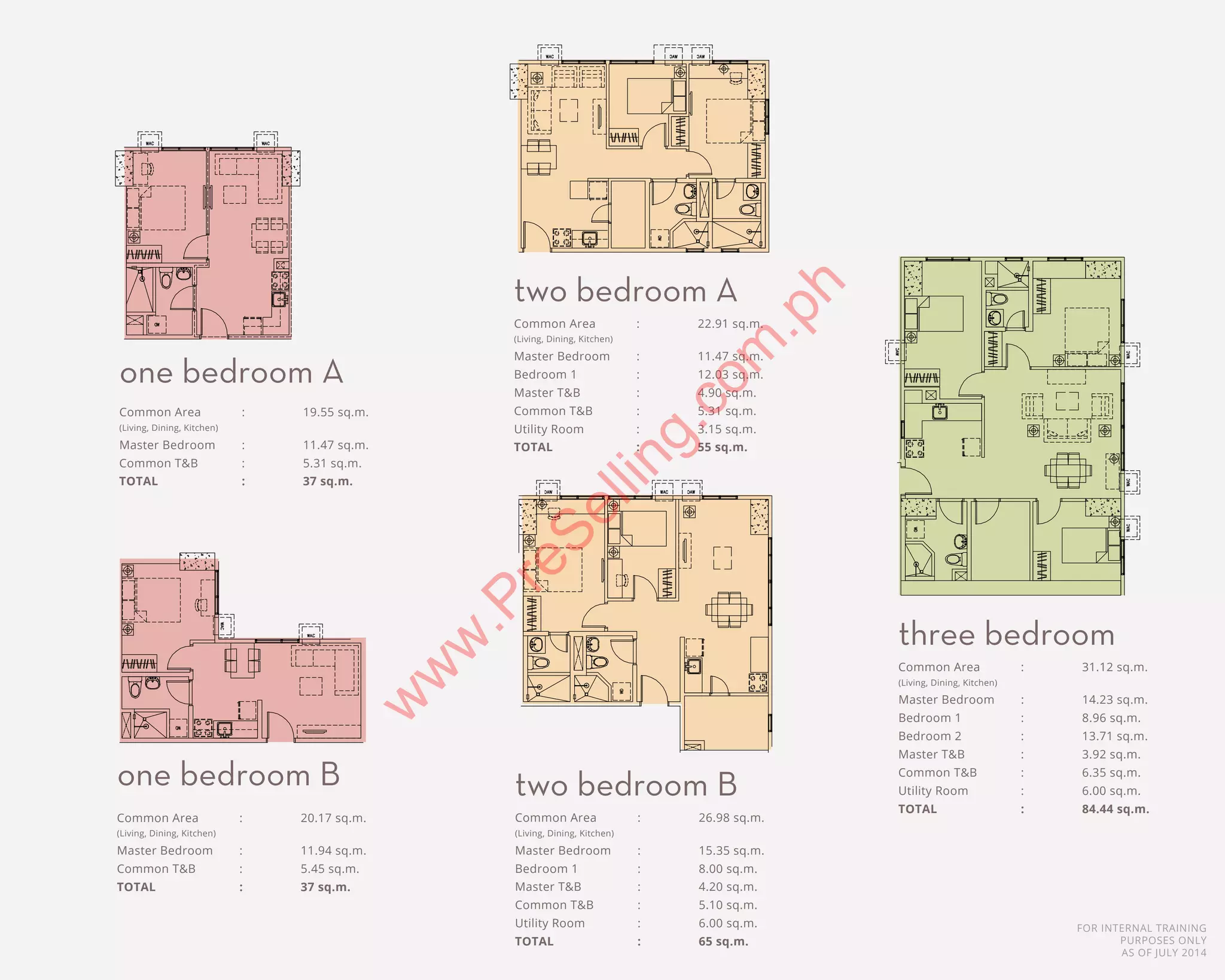FOR INTERNAL TRAINING
PURPOSES ONLY
AS OF JULY 2014
H
D BATH 1
3BR LAYOUT 84.44 sqm
COMMON AREA - 31.12 m²
MASTER BEDROOM - 14.23 m²
JUNIOR BEDROOM 1 - 8.96 m²
JUNIOR BEDROOM 2 - 13.71 m²
MASTER TOILET AND BATH - 3.92 m²
MASTER TOIL
COMMON TOILET AND BATH - 5.31 m² COMMON TOILET AND BATH - 5.45 m² COMMON TO
COMMON TOILET AND BATH - 6.35 m²
D BATH 2
UTILITY
UTILITY ROOM - 6.00 m²
COMMON AREA - 29.50 m²
COMMON AREA(LOFT) - 6.35 m²
MASTER BEDROOM - 13.62 m²
JUNIOR BEDROOM 1 - 8.03 m²
MASTER TOILET AND BATH - 4.38 m²
COMMON TOILET AND BATH - 5.56 m²
STORAGE - 2.50 m²
VING, DINING, KITCHEN)
H
D BATH 1
FT )
D BATH 2
Common Area	 :	 19.55 sq.m.
(Living, Dining, Kitchen)
Master Bedroom	 :	 11.47 sq.m.
Common T&B	 :	 5.31 sq.m.
TOTAL		 :	 37 sq.m.
Common Area	 :	 31.12 sq.m.
(Living, Dining, Kitchen)
Master Bedroom	 :	 14.23 sq.m.
Bedroom 1	 :	 8.96 sq.m.
Bedroom 2	 :	 13.71 sq.m.
Master T&B	 :	 3.92 sq.m.	
Common T&B	 :	 6.35 sq.m.
Utility Room	 :	 6.00 sq.m.
TOTAL		 :	 84.44 sq.m.
Common Area	 :	 20.17 sq.m.
(Living, Dining, Kitchen)
Master Bedroom	 :	 11.94 sq.m.
Common T&B	 :	 5.45 sq.m.
TOTAL		 :	 37 sq.m.
1BR LAYOUT TYPE B 37 sqm 2BR LAYOUT TYPE A 55 sqm
m² COMMON AREA - 20.17 m² COMMON AREA - 22.91 m²
2BR LAYOUT TYPE B 55 sqm
EN)
1BR LAYOUT 37 sqm
1BR LAYOUT TYPE B 37 sqm 2BR LAYOUT TYPE A 55 sqm
COMMON AREA - 19.55 m² COMMON AREA - 20.17 m² COMMON AREA - 22.91 m²
MASTER BEDROOM - 11.47 m² MASTER BEDROOM - 11.94 m² MASTER BEDROOM - 12.03 m²
JUNIOR BEDROOM 1 - 7.45 m²
MASTER TOILET AND BATH - 4.90
COMMON TOILET AND BATH - 5.31 m² COMMON TOILET AND BATH - 5.45 m² COMMON TOILET AND BATH - 5.2
UTILITY ROOM - 3.15 m²
one bedroom A
three bedroom
2BR LAYOUT 65 sqm
2 BR LOFT UNIT
1ST LEVEL
37.00 sqm
REA - 22.91 m² COMMON AREA - 26.98 m² COMMON AREA -
COMMON AREA(LO
OOM - 12.03 m² MASTER BEDROOM - 15.35 m² MASTER BEDROOM
OOM 1 - 7.45 m² JUNIOR BEDROOM 1 - 8.00 m² JUNIOR BEDROOM 1
2BR LAYOUT TYPE B 55 sqm
Common Area	 :	 22.91 sq.m.
(Living, Dining, Kitchen)
Master Bedroom	 :	 11.47 sq.m.
Bedroom 1	 :	 12.03 sq.m.
Master T&B	 :	 4.90 sq.m.	
Common T&B	 :	 5.31 sq.m.
Utility Room	 :	 3.15 sq.m.
TOTAL		 :	 55 sq.m.
Common Area	 :	 26.98 sq.m.
(Living, Dining, Kitchen)
Master Bedroom	 :	 15.35 sq.m.
Bedroom 1	 :	 8.00 sq.m.
Master T&B	 :	 4.20 sq.m.	
Common T&B	 :	 5.10 sq.m.
Utility Room	 :	 6.00 sq.m.
TOTAL		 :	 65 sq.m.
1BR LAYOUT TYPE B 37 sqm 2BR LAYOUT TYPE A 55 sqm
m² COMMON AREA - 20.17 m² COMMON AREA - 22.91 m²
7 m² MASTER BEDROOM - 11.94 m² MASTER BEDROOM - 12.03 m²
JUNIOR BEDROOM 1 - 7.45 m²
MASTER TOILET AND BATH - 4.90 m²
- 5.31 m² COMMON TOILET AND BATH - 5.45 m² COMMON TOILET AND BATH - 5.26 m²
UTILITY ROOM - 3.15 m²
2BR LAYOUT TYPE B 55 sqmtwo bedroom A
two bedroom Bone bedroom B
w
w
w
.PreSelling.com
.ph
 