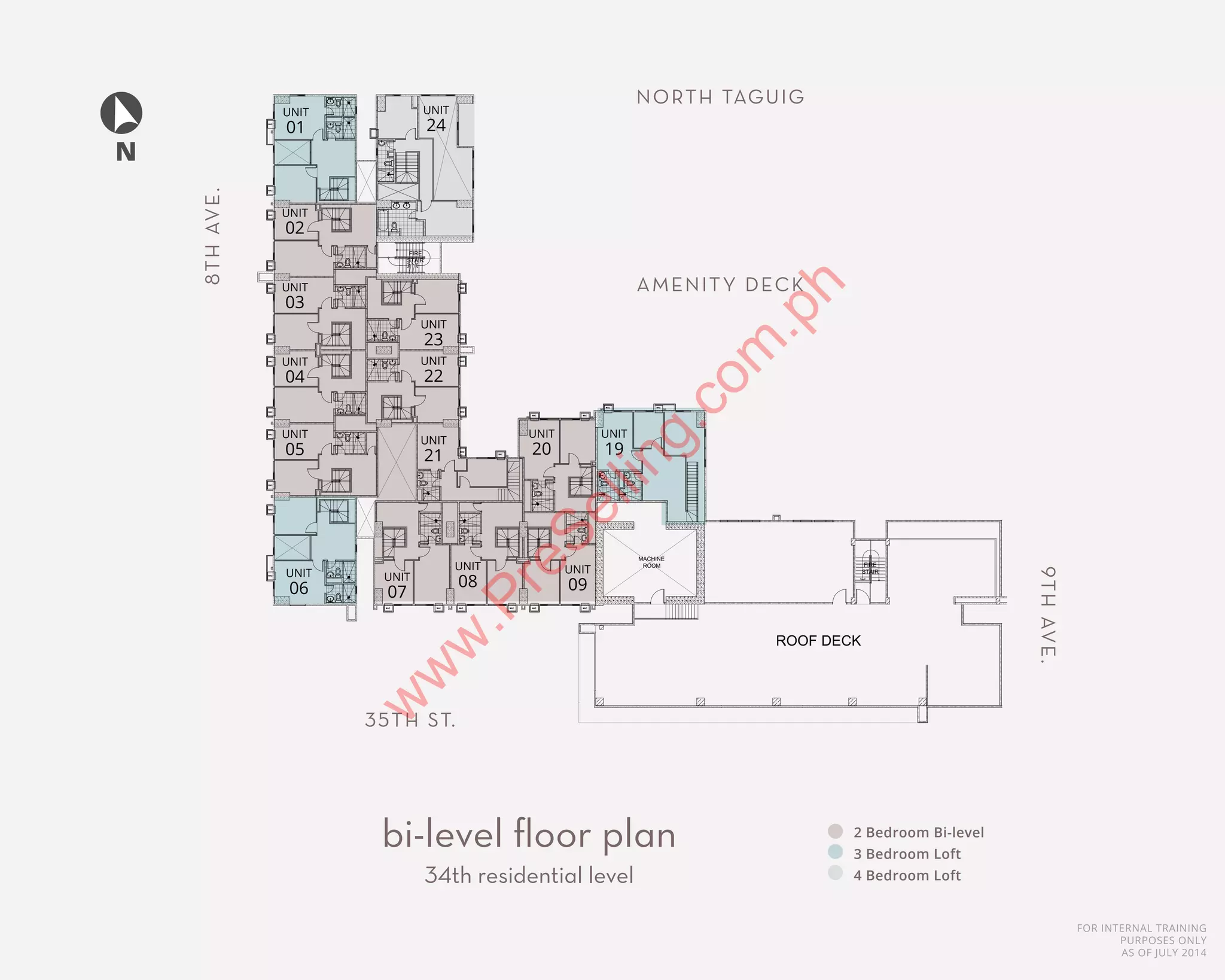 FOR INTERNAL TRAINING
PURPOSES ONLY
AS OF JULY 2014
2 Bedroom Bi-level
3 Bedroom Loft
4 Bedroom Loft
bi-level floor plan
34th residential level
N
FIRE
STAIR
MACHINE
ROOM FIRE
STAIR
AMENITY DECK
NORTH TAGUIG
35TH ST.
9THAVE.
8THAVE.
UNIT
01
UNIT
02
UNIT
03
UNIT
04
UNIT
05
UNIT
06
UNIT
24
UNIT
23
UNIT
22
UNIT
21
UNIT
07
UNIT
08
UNIT
20
UNIT
09
UNIT
19
w
w
w
.PreSelling.com
.ph
 