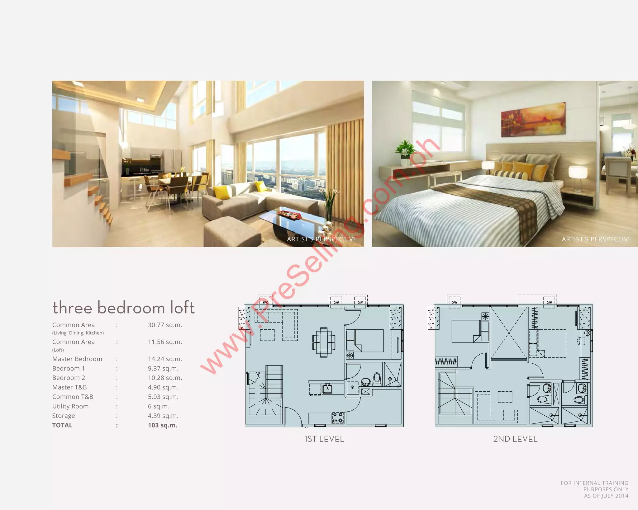 FOR INTERNAL TRAINING
PURPOSES ONLY
AS OF JULY 2014
3 BR LOFT UNIT
1ST LEVEL
55.00 sqm
3 BR LOFT UNIT
2ND LEVEL
48.00 sqm
COMMON AREA - 22.91 m² COMMON AREA -
MASTER BEDROOM - 12.03 m² MASTER BEDROOM
JUNIOR BEDROOM 1 - 7.45 m² JUNIOR BEDROOM
MASTER TOILET AND BMASTER TOILET AND BATH - 4.90 m²
COMMON TOILET AND BATH - 5.26 m² COMMON TOILET AND
UTILITY ROOM - 3.15 m² UTILITY ROOM - 6
Common Area	 :	 30.77 sq.m.
(Living, Dining, Kitchen)
Common Area	 :	 11.56 sq.m.
(Loft)
Master Bedroom	 :	 14.24 sq.m.
Bedroom 1	 :	 9.37 sq.m.
Bedroom 2	 :	 10.28 sq.m.
Master T&B	 :	 4.90 sq.m.	
Common T&B	 :	 5.03 sq.m.
Utility Room	 :	 6 sq.m.
Storage		 :	 4.39 sq.m.
TOTAL		 :	 103 sq.m.
three bedroom loft
1ST LEVEL 2ND LEVEL
3 BR LOFT UNIT
1ST LEVEL
55.00 sqm
3 BR LOFT UNIT
2ND LEVEL
48.00 sqm
COMMON AREA - 22.91 m² COMMO
MASTER BEDROOM - 12.03 m² MASTER B
JUNIOR BEDROOM 1 - 7.45 m² JUNIOR B
MASTER TOIMASTER TOILET AND BATH - 4.90 m²
COMMON TOILET AND BATH - 5.26 m² COMMON T
UTILITY ROOM - 3.15 m² UTILITY
ARTIST’S PERSPECTIVE ARTIST’S PERSPECTIVE
w
w
w
.PreSelling.com
.ph
 