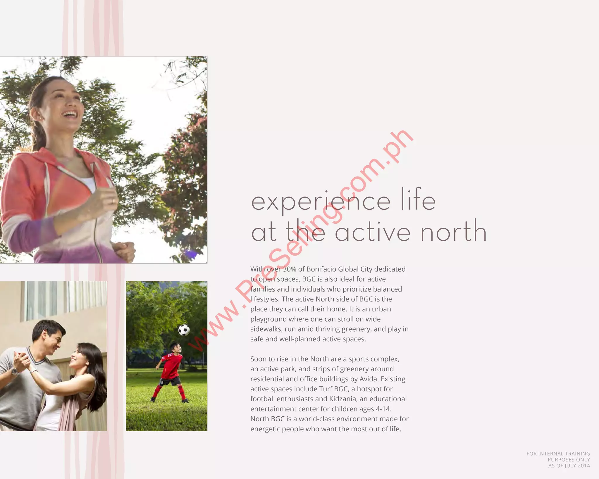 FOR INTERNAL TRAINING
PURPOSES ONLY
AS OF JULY 2014
With over 30% of Bonifacio Global City dedicated
to open spaces, BGC is also ideal for active
families and individuals who prioritize balanced
lifestyles. The active North side of BGC is the
place they can call their home. It is an urban
playground where one can stroll on wide
sidewalks, run amid thriving greenery, and play in
safe and well-planned active spaces.
Soon to rise in the North are a sports complex,
an active park, and strips of greenery around
residential and office buildings by Avida. Existing
active spaces include Turf BGC, a hotspot for
football enthusiasts and Kidzania, an educational
entertainment center for children ages 4-14.
North BGC is a world-class environment made for
energetic people who want the most out of life.
experience life
at the active north
w
w
w
.PreSelling.com
.ph
 