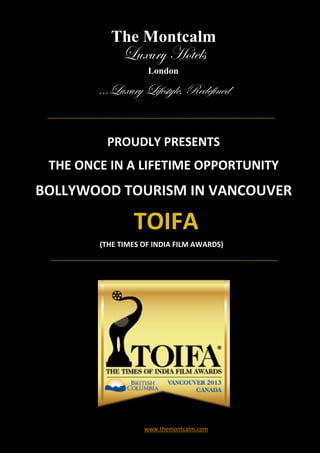 The Montcalm
             Luxury Hotels
                    London

        ...Luxury Lifestyle, Redefined


          PROUDLY PRESENTS
 THE ONCE IN A LIFETIME OPPORTUNITY
BOLLYWOOD TOURISM IN VANCOUVER

                TOIFA
        (THE TIMES OF INDIA FILM AWARDS)




                   www.themontcalm.com
 
