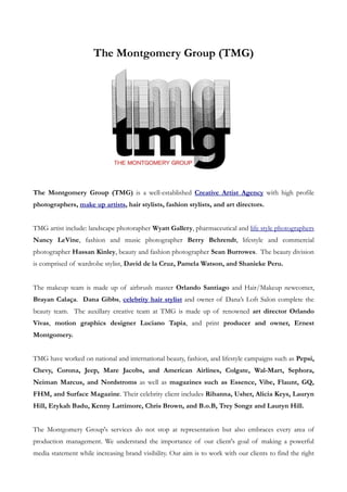 The Montgomery Group (TMG)




The Montgomery Group (TMG) is a well-established Creative Artist Agency with high profile
photographers, make up artists, hair stylists, fashion stylists, and art directors.


TMG artist include: landscape photorapher Wyatt Gallery, pharmaceutical and life style photographers
Nancy LeVine, fashion and music photographer Berry Behrendt, lifestyle and commercial
photographer Hassan Kinley, beauty and fashion photographer Sean Burrowes. The beauty division
is comprised of wardrobe stylist, David de la Cruz, Pamela Watson, and Shanieke Peru.


The makeup team is made up of airbrush master Orlando Santiago and Hair/Makeup newcomer,
Brayan Calaça. Dana Gibbs, celebrity hair stylist and owner of Dana’s Loft Salon complete the
beauty team. The auxillary creative team at TMG is made up of renowned art director Orlando
Vivas, motion graphics designer Luciano Tapia, and print producer and owner, Ernest
Montgomery.


TMG have worked on national and international beauty, fashion, and lifestyle campaigns such as Pepsi,
Chevy, Corona, Jeep, Mare Jacobs, and American Airlines, Colgate, Wal-Mart, Sephora,
Neiman Marcus, and Nordstroms as well as magazines such as Essence, Vibe, Flaunt, GQ,
FHM, and Surface Magazine. Their celebrity client includes Rihanna, Usher, Alicia Keys, Lauryn
Hill, Erykah Badu, Kenny Lattimore, Chris Brown, and B.o.B, Trey Songz and Lauryn Hill.


The Montgomery Group's services do not stop at representation but also embraces every area of
production management. We understand the importance of our client's goal of making a powerful
media statement while increasing brand visibility. Our aim is to work with our clients to find the right
 