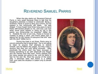 REVEREND SAMUEL PARRIS
            When the play starts out, Reverend Samuel
  Parris is very upset because there is talk that his
  daughter's sickness is linked to witchcraft. Being a
  reverend, Parris is quick to deny any rumors, but his
  respect in the community still fades. He tells
  Abigail, "I have fought here three long years to bend
  these stiff-necked people to me, and now, just now
  when some good respect is rising for me in the
  parish, you compromise my character" (Miller Act
  I). Towards the end of act one, Tituba is forced to
  confess to being a witch, and Parris takes part in
  asking her for the names of everyone that she "saw
  with the devil" (Miller Act I).
            During the trials in act three, Parris aims to
  convict everyone that is being tried. He is not willing
  to listen to anyone that attempts to defend
  himself, and he flatters the judges, but they make it
  obvious that they are only being annoyed. After
  practically the entire town has been accused of
  having something to do with witchcraft and Abigail
  and her friends have fled town, Parris realizes that
  too many people are going to die, and he starts to
  fear for his own life. Over the course of the entire
  play, it becomes clear that Parris is a selfish
  man, and used the situation in Salem only to benefit
  himself.


Home                                                         Next
 