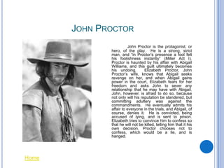 JOHN PROCTOR
                        John Proctor is the protagonist, or
              hero, of the play. He is a strong, strict
              man, and “in Proctor’s presence a fool felt
              his foolishness instantly” (Miller Act I).
              Proctor is haunted by his affair with Abigail
              Williams, and this guilt ultimately becomes
              his undoing.        Elizabeth Proctor, John
              Proctor’s wife, knows that Abigail seeks
              revenge on her, and when Abigail gains
              power in the court, Elizabeth fears for her
              freedom and asks John to sever any
              relationship that he may have with Abigail.
              John, however, is afraid to do so, because
              not only will his reputation be slandered, but
              committing adultery was against the
              commandments. He eventually admits his
              affair to everyone in the trials, and Abigail, of
              course, denies it. He is convicted, being
              accused of lying, and is sent to prison.
              Elizabeth tries to convince him to confess so
              that he will not be killed, telling him that it his
              own decision. Proctor chooses not to
              confess, which would be a lie, and is
              hanged.




Home
 