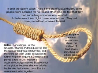 In both the Salem Witch Trials & the era of McCarthyism, some
  people were accused for no reason other than the fact that they
               had something someone else wanted.
       In both cases, those high in power were accused. They had
                  power, owned land, or were influential.




                                                    McCarthyism:
                                                        he same
                                                      scenario as
                                                       above, but
Salem: For example, in The                             instead of
Crucible, Thomas Putnam believed that                 land, it was
the Nurses' land was rightfully his, and            something like
therefore put them under accusation to               a high-stakes
further help him acquire it. Jealousy also          job promotion.
played a role in Mrs. Putnam's
accusation, Abigail wanted Elizabeth out
of the picture because she was deluded
by the idea that she and John Proctor
were meant to be together.
 