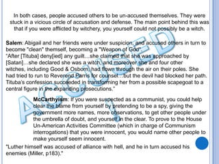In both cases, people accused others to be un-accused themselves. They were
 stuck in a vicious circle of accusation and defense. The main point behind this was
   that if you were afflicted by witchery, you yourself could not possibly be a witch.

Salem: Abigail and her friends were under suspicion, and accused others in turn to
become "clean" themself, becoming a "Weapon of God".
“After [Tituba] deny[ied] any guilt…she claimed that she was approached by
[Satan]…she declared she was a witch, and moreover she and four other
witches, including Good & Osborn, had flown through the air on their poles. She
had tried to run to Reverend Parris for counsel…but the devil had blocked her path.
Tituba’s confession succeeded in transforming her from a possible scapegoat to a
central figure in the expanding prosecutions.”
           McCarthyism: If you were suspected as a communist, you could help
           clear the blame from yourself by pretending to be a spy, giving the
           government more names, more observations, to get other people under
           the umbrella of doubt, and yourself in the clear. To prove to the House
           Un-American Activities Committee (which in charge of Communism
           interrogations) that you were innocent, you would name other people to
           make yourself seem innocent.
"Luther himself was accused of alliance with hell, and he in turn accused his
enemies (Miller, p183)."
 
