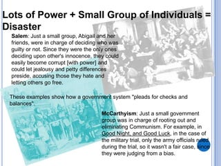 Lots of Power + Small Group of Individuals =
Disaster
 Salem: Just a small group, Abigail and her
 friends, were in charge of deciding who was
 guilty or not. Since they were the only ones
 deciding upon other's innocence, they could
 easily become corrupt [with power] and
 could let jealousy and petty differences
 preside, accusing those they hate and
 letting others go free.

 These examples show how a government system "pleads for checks and
 balances".
                                      McCarthyism: Just a small government
                                      group was in charge of rooting out and
                                      eliminating Communism. For example, in
                                      Good Night, and Good Luck, in the case of
                                      the military trial, only the army officials ruled
                                      during the trial, so it wasn't a fair case, since
                                      they were judging from a bias.
 