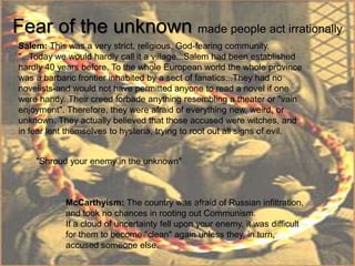 Fear of the unknown made people act irrationally
Salem: This was a very strict, religious, God-fearing community.
"...Today we would hardly call it a village...Salem had been established
hardly 40 years before. To the whole European world the whole province
was a barbaric frontier inhabited by a sect of fanatics...They had no
novelists-and would not have permitted anyone to read a novel if one
were handy. Their creed forbade anything resembling a theater or "vain
enjoyment". Therefore, they were afraid of everything new, weird, or
unknown. They actually believed that those accused were witches, and
in fear lent themselves to hysteria, trying to root out all signs of evil.


    "Shroud your enemy in the unknown"



            McCarthyism: The country was afraid of Russian infiltration,
            and took no chances in rooting out Communism.
            If a cloud of uncertainty fell upon your enemy, it was difficult
            for them to become "clean" again unless they, in turn,
            accused someone else.
 