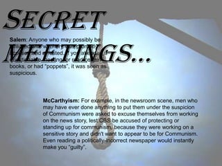 Secret
Meetings…
Salem: Anyone who may possibly be
affiliated with witchery was promptly
accused and arrested. If you attended a
questionable meeting, or read certain
books, or had “poppets”, it was seen as
suspicious.




             McCarthyism: For example, in the newsroom scene, men who
             may have ever done anything to put them under the suspicion
             of Communism were asked to excuse themselves from working
             on the news story, lest CBS be accused of protecting or
             standing up for communism, because they were working on a
             sensitive story and didn't want to appear to be for Communism.
             Even reading a politically-incorrect newspaper would instantly
             make you “guilty”.
 