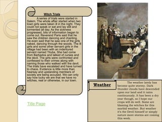 Witch Trials
        A series of trials were started in
Salem. The whole affair started when two
town girls were taken ill in the night. They
could not speak or eat and lay still and
tormented all day. As the sickness
progressed, bits of information began to
come out. Reverend Paris said that he
saw the children dancing and chanting.
He even said that he saw one of the girls
naked, dancing through the woods. The ill
girls and some other servant girls in the
village had been with an indentured
servant named Tituba. She had come
from Barbados and talked of curses and
the devil. The girls were confronted and
confessed to their crimes along with
naming those who walked with the devil.
The trials have escalated and have turned
to chaos. Evidence is little more than
hearsay and upstanding members of
society are being accused. We can only
say how lucky we are that we have no
witches, real or otherwise, in our town.
                                                                  The weather lately has
                                               Weather   become quite stormy. Dark
                                                         thunder clouds have descended
                                                         upon our land and it rains
                                                         continuously. It has been a dry
                                                         year though, so I hope our
                                                         crops will do well. Some are
Title Page                                               blaming the witches for this
                                                         morbid weather. But weather
                                                         it’s the Devil himself or simply
                                                         nature more storms are coming
                                                         this week.
 
