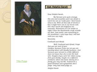 Ask Helpful Sarah

             Dear Helpful Sarah,
                     My Servant acts quite strange.
             She sits and mumbles and I am afraid to
             catch her eye as I walk past. I don’t know
             what to do. With all this talk of witches I
             fear I might have one in my house now.
             Oh I don’t know she frightens me
             intensely. Sometimes as I lie awake at
             night I hear the floorboards creak outside
             my door. Last week I saw something in
             the woodshed. I only hope that I will last
             until you can reply.
             Sincerely,
             Confused and Afraid
                     Well, Confused and Afraid, I hope
             that you are sure of your
             charges, because if you are not you are
             messing about with deadly business. Just
             because your servant is a little different
             does not mean that she is into the dark
             arts. Imagine if you were her: taken away
             from your family, maybe on a different
             continent, taken into basic slavery for a
Title Page   family you may not like. Instead be a
             good Christian and sympathize don’t
             judge. Only God shall judge us.
             Helpful Sarah
 