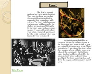 Revolt!

                          The Nearby town of
             Andover has thrown out the court.
             They grew tired and annoyed at
             the courts blatant dismissal of
             reason in their proceedings with
             witches. The court had abandoned
             true evidence and fairness for the
             shallow accusations of little girls.
             So the court was overthrown in an
             uproar. It began with a defendant
             who, when pressured, questioned
             how he could confess if either way
             his soul would be damned.

                                                              At first the court held him in
                                                    contempt but as the trials continued a
                                                    few honorable men began to talk of how
                                                    unreasonable the court was being. These
                                                    “conspirators” questioned the court when
                                                    they arrested a local midwife who was a
                                                    pillar of the community. By that time
                                                    many families had been affected by the
                                                    trials and only a few had seen it in a
                                                    good light. The town came together and
                                                    drove the judges and the accusers out of
                                                    town.




Title Page
 