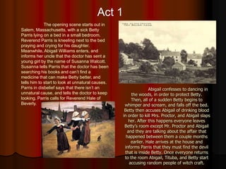 Act 1
             The opening scene starts out in
Salem, Massachusetts, with a sick Betty
Parris lying on a bed in a small bedroom.
Reverend Parris is kneeling next to the bed
praying and crying for his daughter.
Meanwhile, Abigail Williams enters, and
informs her uncle that the doctor has sent a
young girl by the name of Susanna Walcott.
Susanna tells Parris that the doctor has been
searching his books and can’t find a
medicine that can make Betty better, and
tells him to start to look at unnatural causes.
Parris in disbelief says that there isn’t an                     Abigail confesses to dancing in
unnatural cause, and tells the doctor to keep          the woods, in order to protect Betty.
looking. Parris calls for Reverend Hale of             Then, all of a sudden Betty begins to
Beverly.                                           whimper and scream, and falls off the bed.
                                                   Betty then accuses Abigail of drinking blood
                                                  in order to kill Mrs. Proctor, and Abigail slaps
                                                     her. After this happens everyone leaves
                                                   Betty’s room except Mr. Proctor and Abigail
                                                     and they are talking about the affair that
                                                    happened between them a couple months
                                                       earlier. Hale arrives at the house and
                                                   informs Parris that they must find the devil
                                                   that is inside Betty. Once everyone returns
                                                   to the room Abigail, Tituba, and Betty start
                                                      accusing random people of witch craft.
 