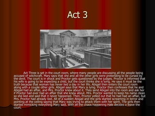Act 3




        Act Three is set in the court room, where many people are discussing all the people being
accused of witchcraft. Mary says that she and all the other girls were pretending to be cursed by
the devil. The court is in shock and Proctor gets questioned by the judges. Proctor is informed that
his wife is going to be expecting a child, but the court thinks she is lying. He says it must be the
truth because that woman has never lied a day in her life. Abigail then enters the court room
along with a couple other girls. Abigail says that Mary is lying. Proctor then confesses that he and
Abigail had an affair, and Mrs. Proctor knew about it. They send Abigail into the room and ask her
if Proctor had ever had an affair that she knew about. Mrs. Proctor wanted to keep his name clean
so she lied and said that it never happened. Then, Proctor yelled out that he had had an affair, but
Mrs. Proctor had already lied. All of a sudden Abigail and the girls started screaming in terror and
pointing at the ceiling saying that Mary was trying to attack them with her spirit. The girls then
started mimicking everything Mary said. With all the chaos happening Hale decides o leave the
court.
 