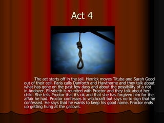 Act 4




       The act starts off in the jail. Herrick moves Tituba and Sarah Good
out of their cell. Paris calls Danforth and Hawthorne and they talk about
what has gone on the past few days and about the possibility of a riot
in Andover. Elizabeth is reunited with Proctor and they talk about her
child. She tells Proctor that it’s ok and that she has forgiven him for the
affair he had. Proctor confesses to witchcraft but says no to sign that he
confessed. He says that he wants to keep his good name. Proctor ends
up getting hung at the gallows.
 