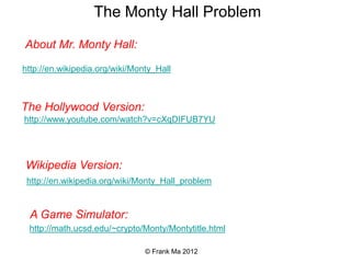 http://www.youtube.com/watch?v=cXqDIFUB7YU
http://math.ucsd.edu/~crypto/Monty/Montytitle.html
The Monty Hall Problem
Wikipedia Version:
The Hollywood Version:
A Game Simulator:
http://www.youtube.com/watch?v=J155bLFAg1k
A bit of the Monty Hall Show:
http://en.wikipedia.org/wiki/Monty_Hall_problem
© Frank Ma 2010
 