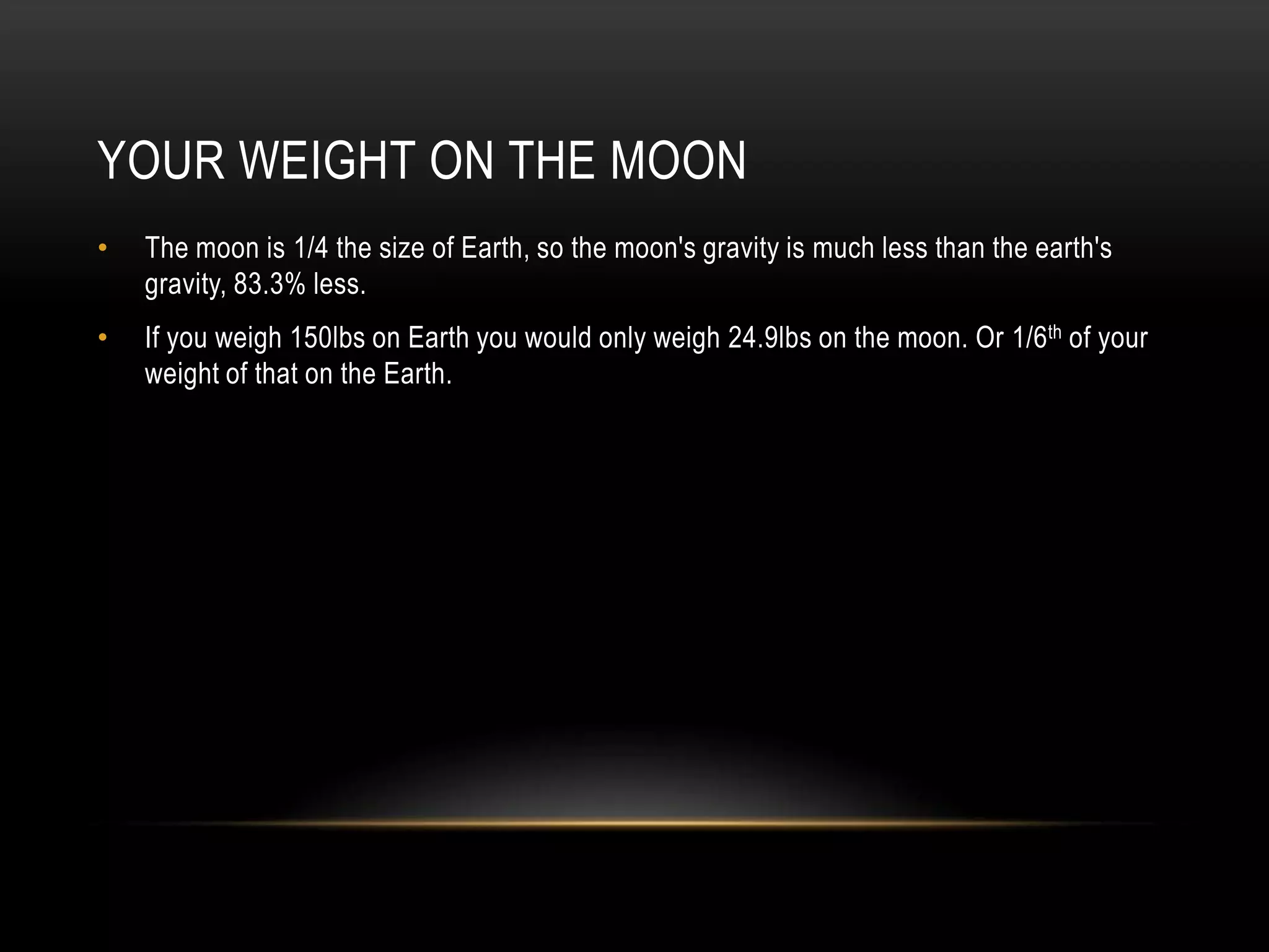 Your Weight on the moonThe moon is 1/4 the size of Earth, so the moon's gravity is much less than the earth's gravity, 83.3% less.If you weigh 150lbs on Earth you would only weigh 24.9lbs on the moon. Or 1/6th of your weight of that on the Earth.