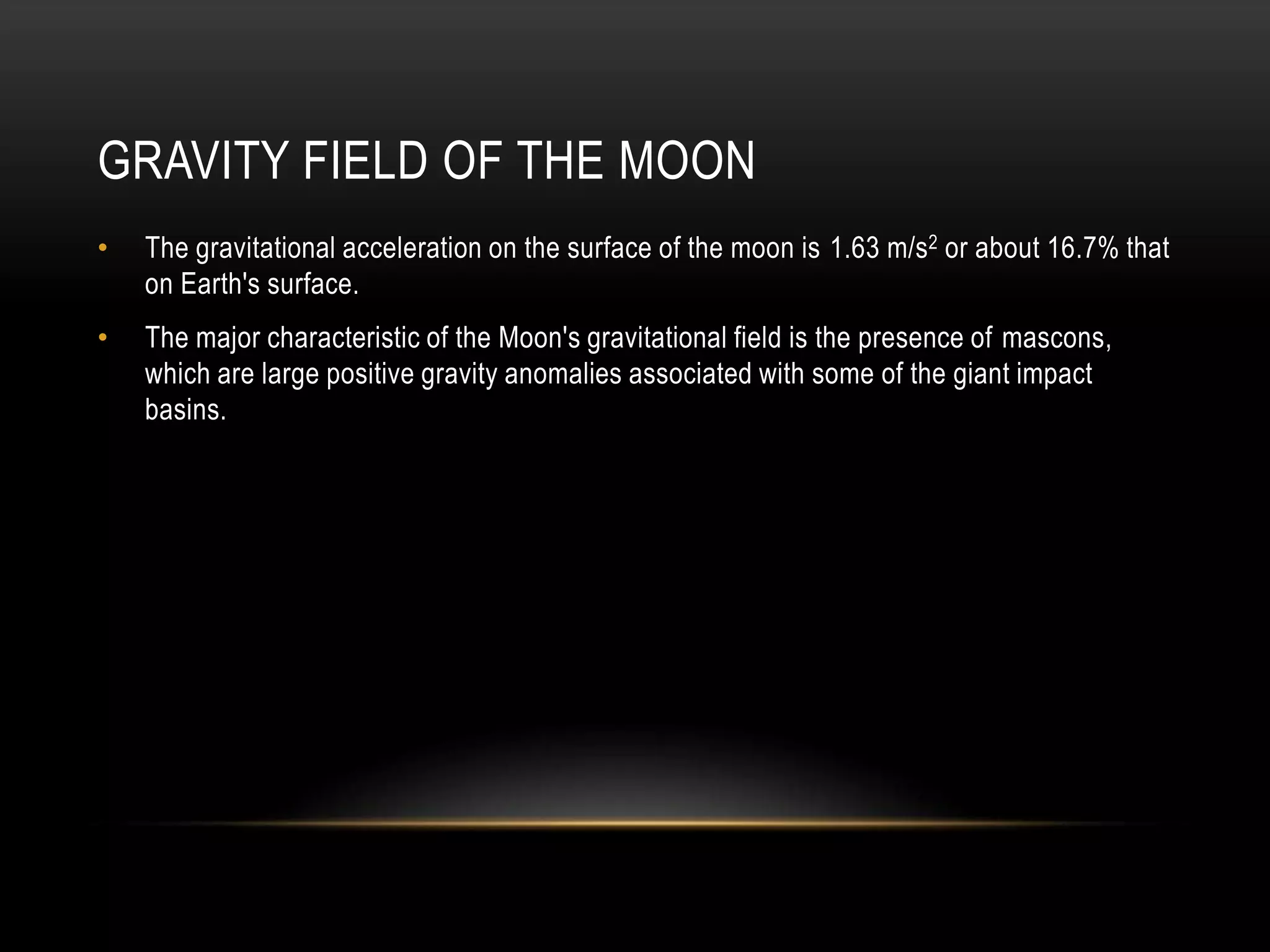 Gravity field of the moonThe gravitational acceleration on the surface of the moon is 1.63 m/s2 or about 16.7% that on Earth's surface.The major characteristic of the Moon's gravitational field is the presence of mascons, which are large positive gravity anomalies associated with some of the giant impact basins.