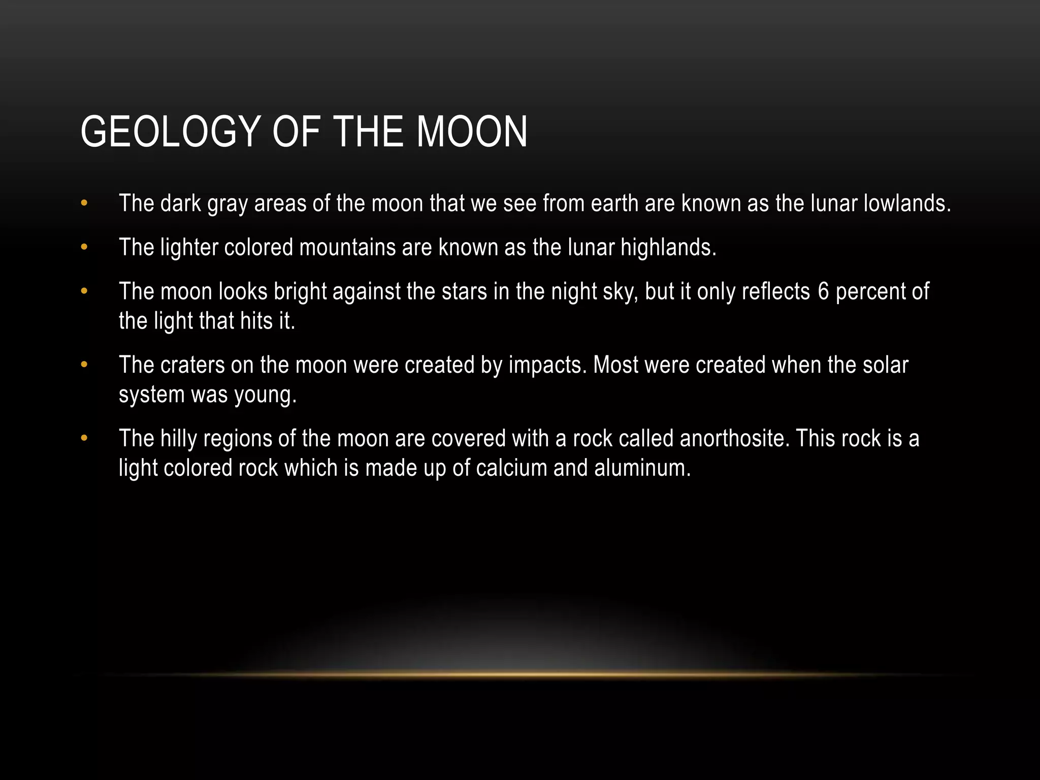 Geology of the moonThe dark gray areas of the moon that we see from earth are known as the lunar lowlands.The lighter colored mountains are known as the lunar highlands.The moon looks bright against the stars in the night sky, but it only reflects 6 percent of the light that hits it. The craters on the moon were created by impacts. Most were created when the solar system was young.The hilly regions of the moon are covered with a rock called anorthosite. This rock is a light colored rock which is made up of calcium and aluminum. 