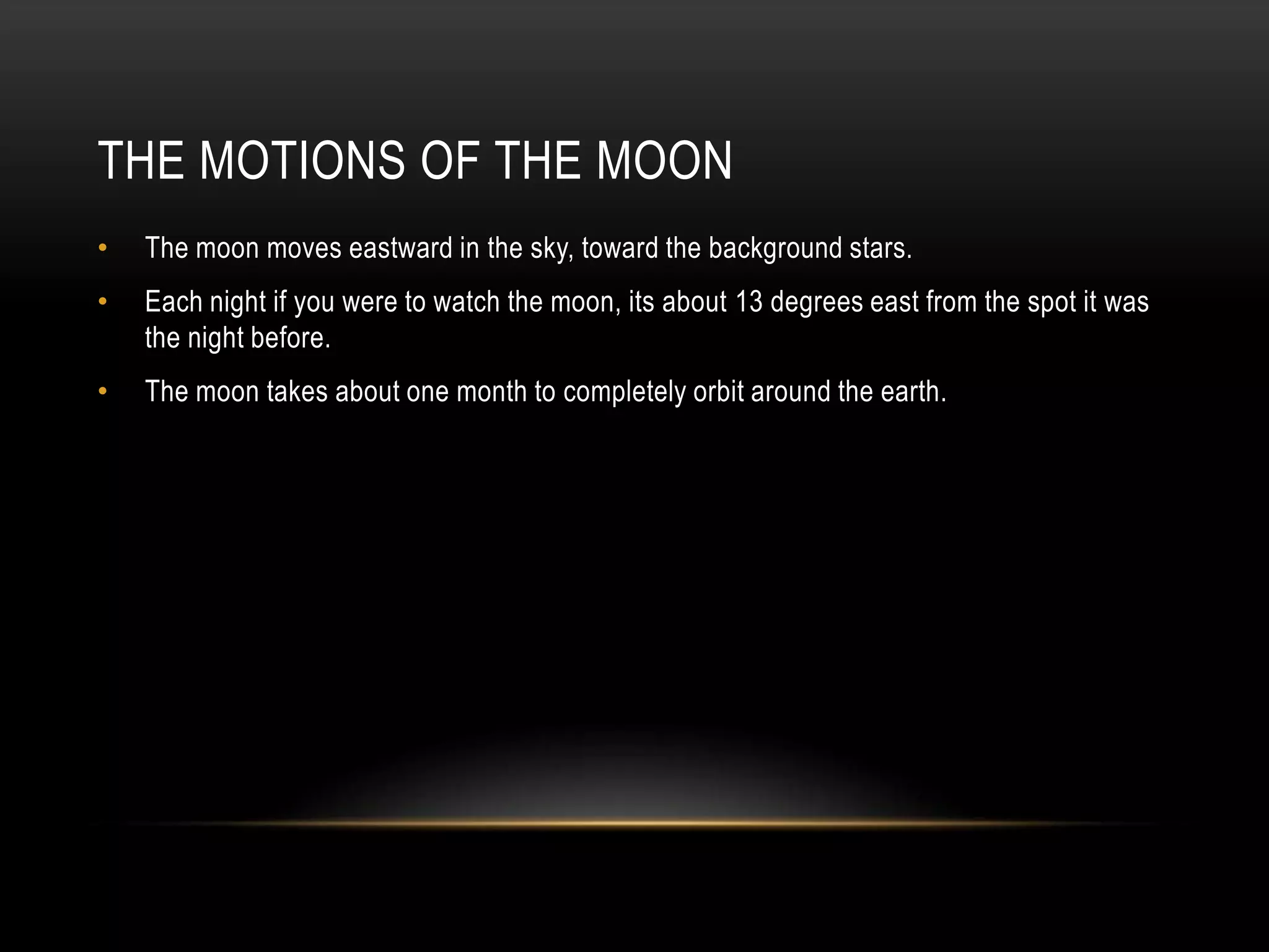 The Motions of the MoonThe moon moves eastward in the sky, toward the background stars.Each night if you were to watch the moon, its about 13 degrees east from the spot it was the night before.The moon takes about one month to completely orbit around the earth.