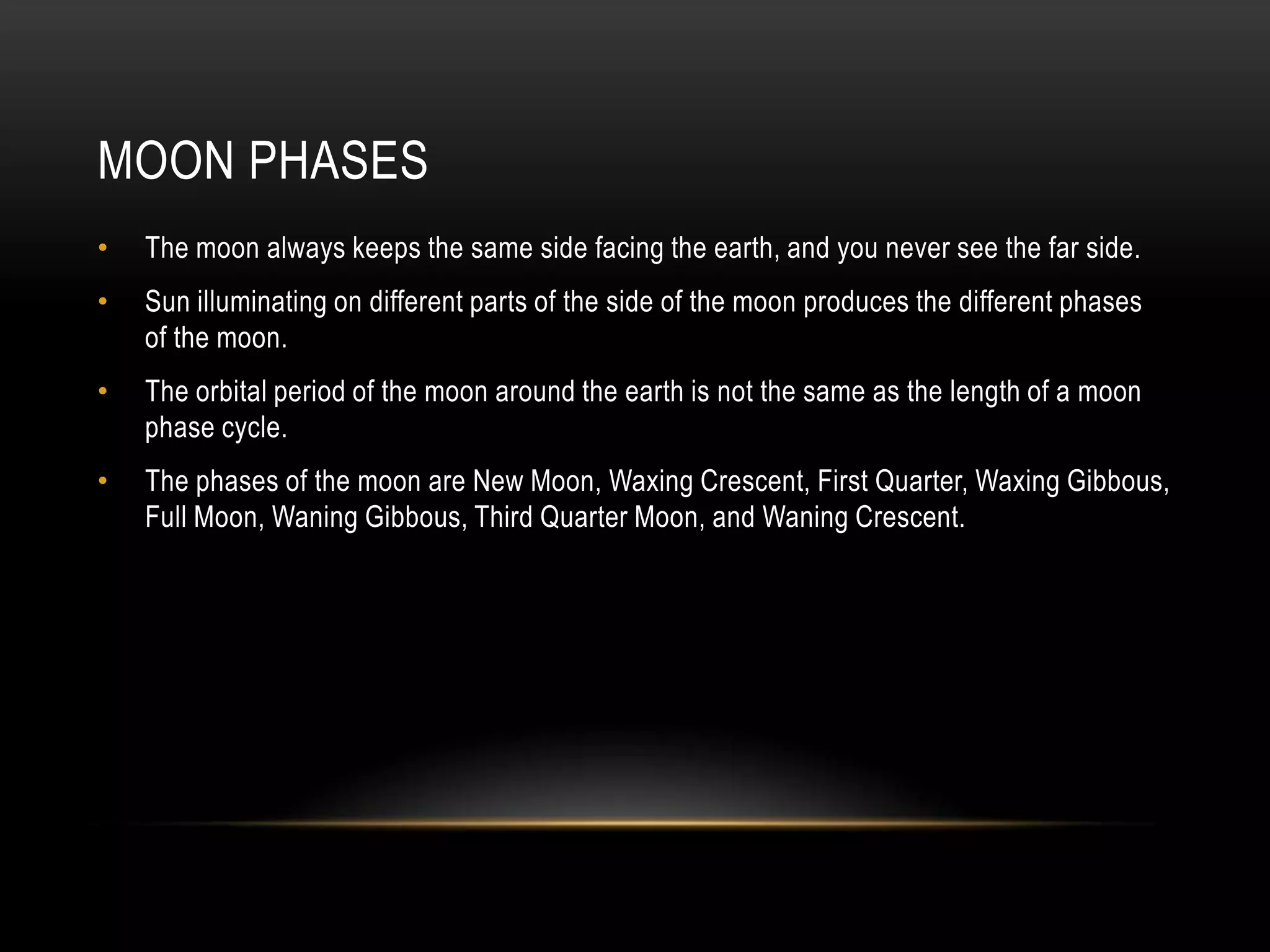Moon PhasesThe moon always keeps the same side facing the earth, and you never see the far side.Sun illuminating on different parts of the side of the moon produces the different phases of the moon.The orbital period of the moon around the earth is not the same as the length of a moon phase cycle.The phases of the moon are New Moon, Waxing Crescent, First Quarter, Waxing Gibbous, Full Moon, Waning Gibbous, Third Quarter Moon, and Waning Crescent.