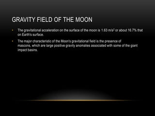 Gravity field of the moonThe gravitational acceleration on the surface of the moon is 1.63 m/s2 or about 16.7% that on Earth's surface.The major characteristic of the Moon's gravitational field is the presence of mascons, which are large positive gravity anomalies associated with some of the giant impact basins.