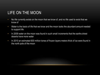 Life On The MoonNo life currently exists on the moon that we know of, and no life used to exist that we know ofWater is the basis of life that we know and the moon lacks the abundant amount needed to support lifeIn 2009 water on the moon was found in such small increments that the earths driest deserts have more waterIn 2010 an estimated 600 million tones of frozen layers meters thick of ice were found in the north pole of the moon