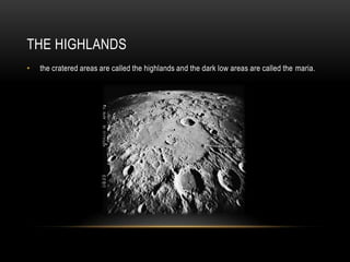 The Highlandsthe cratered areas are called the highlands and the dark low areas are called the maria.