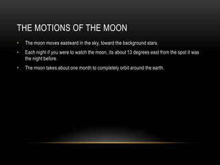 The Motions of the MoonThe moon moves eastward in the sky, toward the background stars.Each night if you were to watch the moon, its about 13 degrees east from the spot it was the night before.The moon takes about one month to completely orbit around the earth.