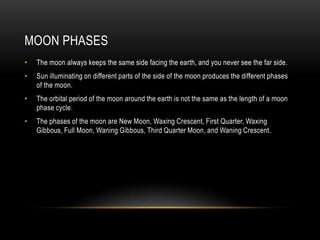 Moon PhasesThe moon always keeps the same side facing the earth, and you never see the far side.Sun illuminating on different parts of the side of the moon produces the different phases of the moon.The orbital period of the moon around the earth is not the same as the length of a moon phase cycle.The phases of the moon are New Moon, Waxing Crescent, First Quarter, Waxing Gibbous, Full Moon, Waning Gibbous, Third Quarter Moon, and Waning Crescent.