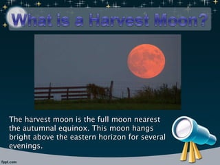 The harvest moon is the full moon nearest the autumnal equinox. This moon hangs bright above the eastern horizon for several evenings. 