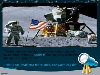 The first men on the Moon were Neil Armstrong and Buzz Aldrin of the US  Apollo II  mission. They landed on the moon on July 20 1969. “ That’s one small step for (a) man, one giant leap for mankind” 