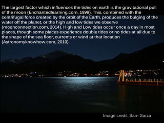 The largest factor which influences the tides on earth is the gravitational pull
of the moon (Enchantedlearning.com, 1999). This, combined with the
centrifugal force created by the orbit of the Earth, produces the bulging of the
water off the planet, or the high and low tides we observe
(moonconnection.com, 2014). High and Low tides occur once a day in most
places, though some places experience double tides or no tides at all due to
the shape of the sea floor, currents or wind at that location
(Astronomyknowhow.com, 2010).
Image credit: Sam Garza
 
