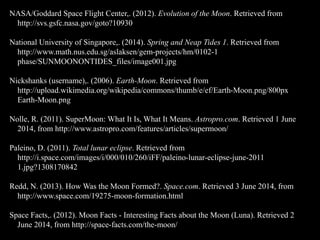 NASA/Goddard Space Flight Center,. (2012). Evolution of the Moon. Retrieved from
http://svs.gsfc.nasa.gov/goto?10930
National University of Singapore,. (2014). Spring and Neap Tides 1. Retrieved from
http://www.math.nus.edu.sg/aslaksen/gem-projects/hm/0102-1
phase/SUNMOONONTIDES_files/image001.jpg
Nickshanks (username),. (2006). Earth-Moon. Retrieved from
http://upload.wikimedia.org/wikipedia/commons/thumb/e/ef/Earth-Moon.png/800px
Earth-Moon.png
Nolle, R. (2011). SuperMoon: What It Is, What It Means. Astropro.com. Retrieved 1 June
2014, from http://www.astropro.com/features/articles/supermoon/
Paleino, D. (2011). Total lunar eclipse. Retrieved from
http://i.space.com/images/i/000/010/260/iFF/paleino-lunar-eclipse-june-2011
1.jpg?1308170842
Redd, N. (2013). How Was the Moon Formed?. Space.com. Retrieved 3 June 2014, from
http://www.space.com/19275-moon-formation.html
Space Facts,. (2012). Moon Facts - Interesting Facts about the Moon (Luna). Retrieved 2
June 2014, from http://space-facts.com/the-moon/
 