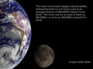 The moon is the Earth’s largest natural satellite,
orbiting the Earth on a 27.3 day cycle at an
average distance of 384,400km (Space Facts,
2012). The moon can be as close to Earth as
363,300km, or as far as 405,500km away (Choi,
2013).
Image credit: NASA
 