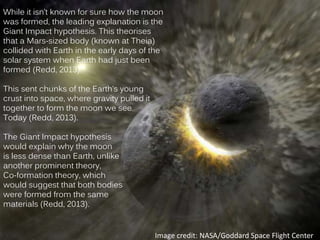 While it isn’t known for sure how the moon
was formed, the leading explanation is the
Giant Impact hypothesis. This theorises
that a Mars-sized body (known at Theia)
collided with Earth in the early days of the
solar system when Earth had just been
formed (Redd, 2013).
This sent chunks of the Earth’s young
crust into space, where gravity pulled it
together to form the moon we see
Today (Redd, 2013).
The Giant Impact hypothesis
would explain why the moon
is less dense than Earth, unlike
another prominent theory,
Co-formation theory, which
would suggest that both bodies
were formed from the same
materials (Redd, 2013).
Image credit: NASA/Goddard Space Flight Center
 