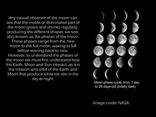 Any casual observer of the moon can
see that the visible or illuminated part of
the moon grows and shrinks regularly,
producing the different shapes we see,
also known as the phases of the moon.
These phases range from the new
moon to the full moon, waxing to full
before waning back to new.
However, to understand the phases of
the moon we must first understand how
the Earth, Moon and Sun interact, as it is
the rotation and orbit of the Earth and
Moon that produce what we see in the
sky at night.
Image credit: NASA
 