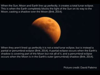 When the Sun, Moon and Earth line up perfectly, it creates a total lunar eclipse.
This is when the Earth completely blocks the light of the Sun on its way to the
Moon, casting a shadow over the Moon (Britt, 2014).
When they aren’t lined up perfectly it is not a total lunar eclipse, but is instead a
partial or penumbral eclipse (Britt, 2014). A partial eclipse occurs when the Earth’s
shadow is covering part of the Moon but not all of it, and a penumbral eclipse
occurs when the Moon is in the Earth’s outer (penumbral) shadow (Britt, 2014).
Picture credit: David Paleino
 