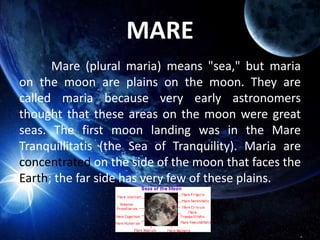 MARE
Mare (plural maria) means "sea," but maria
on the moon are plains on the moon. They are
called maria because very early astronomers
thought that these areas on the moon were great
seas. The first moon landing was in the Mare
Tranquillitatis (the Sea of Tranquility). Maria are
concentrated on the side of the moon that faces the
Earth; the far side has very few of these plains.
 