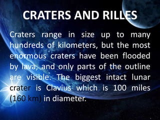 CRATERS AND RILLES
Craters range in size up to many
hundreds of kilometers, but the most
enormous craters have been flooded
by lava, and only parts of the outline
are visible. The biggest intact lunar
crater is Clavius which is 100 miles
(160 km) in diameter.
 
