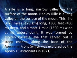 A rille is a long, narrow valley on the
surface of the moon. Hadley Rille is a long
valley on the surface of the moon. This rille
is 75 miles (125 km) long, 1300 feet (400
m) deep, and almost 1 mile (1500 m) wide
at its widest point. It was formed by
molten basaltic lava that carved out a
steep channel along the base of the
Apennine Front (which was explored by the
Apollo 15 astronauts in 1971).
 