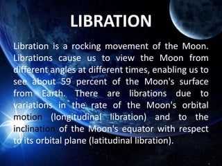 LIBRATION
Libration is a rocking movement of the Moon.
Librations cause us to view the Moon from
different angles at different times, enabling us to
see about 59 percent of the Moon's surface
from Earth. There are librations due to
variations in the rate of the Moon's orbital
motion (longitudinal libration) and to the
inclination of the Moon's equator with respect
to its orbital plane (latitudinal libration).
 