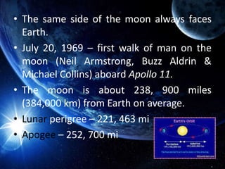 • The same side of the moon always faces
Earth.
• July 20, 1969 – first walk of man on the
moon (Neil Armstrong, Buzz Aldrin &
Michael Collins) aboard Apollo 11.
• The moon is about 238, 900 miles
(384,000 km) from Earth on average.
• Lunar perigree – 221, 463 mi
• Apogee – 252, 700 mi
 