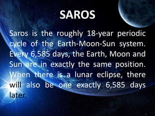 SAROS
Saros is the roughly 18-year periodic
cycle of the Earth-Moon-Sun system.
Every 6,585 days, the Earth, Moon and
Sun are in exactly the same position.
When there is a lunar eclipse, there
will also be one exactly 6,585 days
later.
 