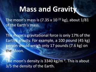 Mass and Gravity
The moon's mass is (7.35 x 10 22 kg), about 1/81
of the Earth's mass.
The moon's gravitational force is only 17% of the
Earth's gravity. For example, a 100 pound (45 kg)
person would weigh only 17 pounds (7.6 kg) on
the Moon.
The moon's density is 3340 kg/m 3. This is about
3/5 the density of the Earth.
 