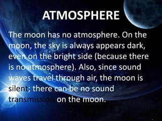 ATMOSPHERE
The moon has no atmosphere. On the
moon, the sky is always appears dark,
even on the bright side (because there
is no atmosphere). Also, since sound
waves travel through air, the moon is
silent; there can be no sound
transmission on the moon.
 